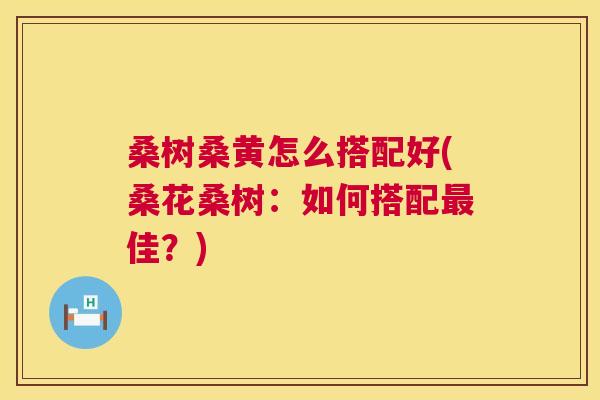 桑树桑黄怎么搭配好(桑花桑树:如何搭配佳?) 桑树桑黄怎么搭配好(桑花桑树:如何搭配佳?)