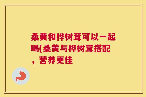 桑黄和桦树茸可以一起喝(桑黄与桦树茸搭配,营养更佳 桑黄和桦树茸可以一起喝(桑黄与桦树茸搭配,营养更佳