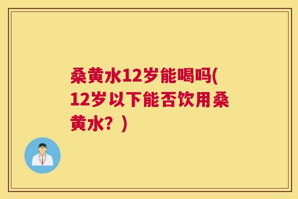 桑黄水12岁能喝吗(12岁以下能否饮用桑黄水?) 桑黄水12岁能喝吗(12岁以下能否饮用桑黄水?)