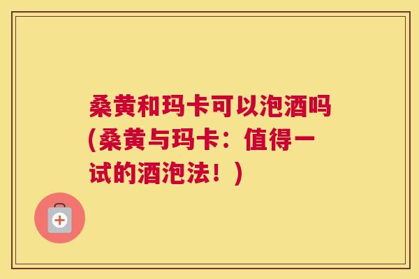 桑黄和玛卡可以泡酒吗(桑黄与玛卡:值得一试的酒泡法!) 桑黄和玛卡可以泡酒吗(桑黄与玛卡:值得一试的酒泡法!)