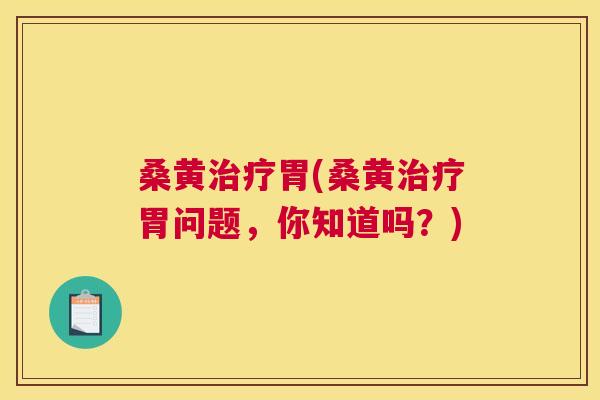 桑黄胃(桑黄胃问题,你知道吗?) 桑黄胃(桑黄胃问题,你知道吗?)