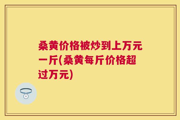 桑黄价格被炒到上万元一斤(桑黄每斤价格超过万元) 桑黄价格被炒到上万元一斤(桑黄每斤价格超过万元)