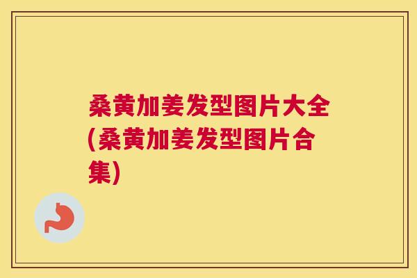 桑黄加姜发型图片大全(桑黄加姜发型图片合集) 桑黄加姜发型图片大全(桑黄加姜发型图片合集)