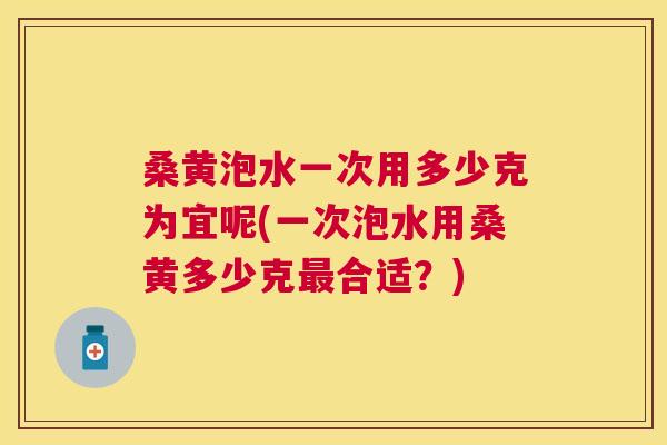 桑黄泡水一次用多少克为宜呢(一次泡水用桑黄多少克合适?) 桑黄泡水一次用多少克为宜呢(一次泡水用桑黄多少克合适?)