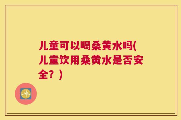 儿童可以喝桑黄水吗(儿童饮用桑黄水是否安全?) 儿童可以喝桑黄水吗(儿童饮用桑黄水是否安全?)