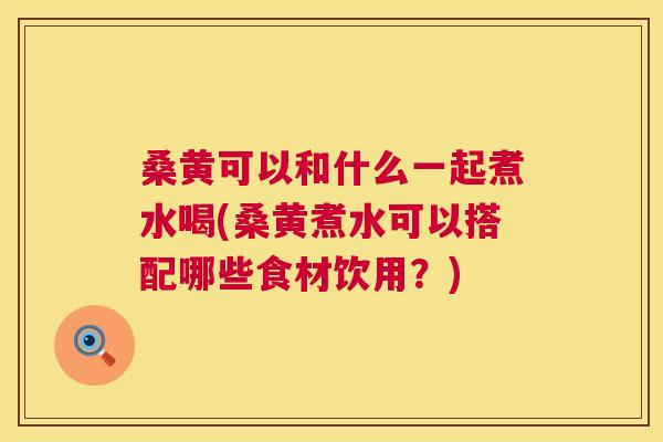 桑黄可以和什么一起煮水喝(桑黄煮水可以搭配哪些食材饮用?) 桑黄可以和什么一起煮水喝(桑黄煮水可以搭配哪些食材饮用?)