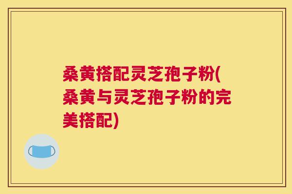 桑黄搭配灵芝孢子粉(桑黄与灵芝孢子粉的完美搭配) 桑黄搭配灵芝孢子粉(桑黄与灵芝孢子粉的完美搭配)