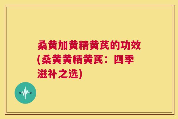 桑黄加黄精黄芪的功效(桑黄黄精黄芪:四季滋补之选) 桑黄加黄精黄芪的功效(桑黄黄精黄芪:四季滋补之选)