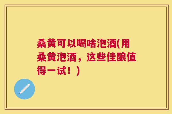 桑黄可以喝啥泡酒(用桑黄泡酒,这些佳酿值得一试!) 桑黄可以喝啥泡酒(用桑黄泡酒,这些佳酿值得一试!)