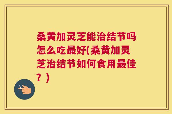 桑黄加灵芝能结节吗怎么吃好(桑黄加灵芝结节如何食用佳?) 桑黄加灵芝能结节吗怎么吃好(桑黄加灵芝结节如何食用佳?)