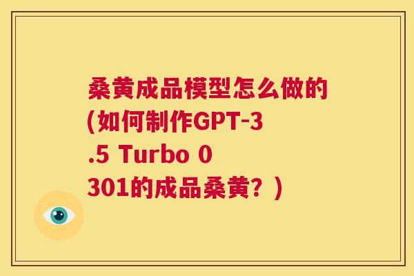 桑黄成品模型怎么做的(如何制作GPT-3.5 Turbo 0301的成品桑黄?) 桑黄成品模型怎么做的(如何制作GPT-3.5 Turbo 0301的成品桑黄?)
