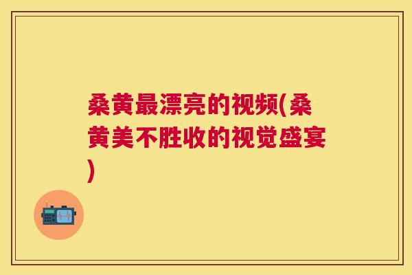 桑黄漂亮的视频(桑黄美不胜收的视觉盛宴) 桑黄漂亮的视频(桑黄美不胜收的视觉盛宴)