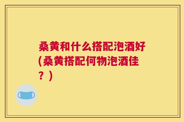 桑黄和什么搭配泡酒好(桑黄搭配何物泡酒佳?) 桑黄和什么搭配泡酒好(桑黄搭配何物泡酒佳?)