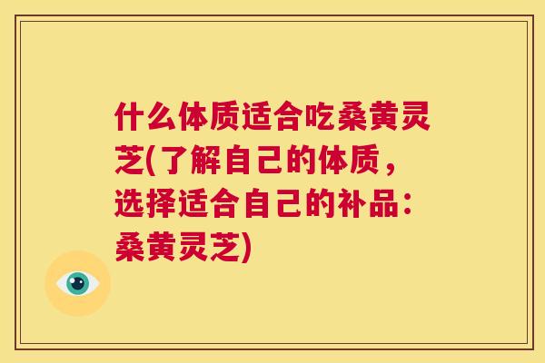 什么体质适合吃桑黄灵芝(了解自己的体质,选择适合自己的补品:桑黄灵芝) 什么体质适合吃桑黄灵芝(了解自己的体质,选择适合自己的补品:桑黄灵芝)