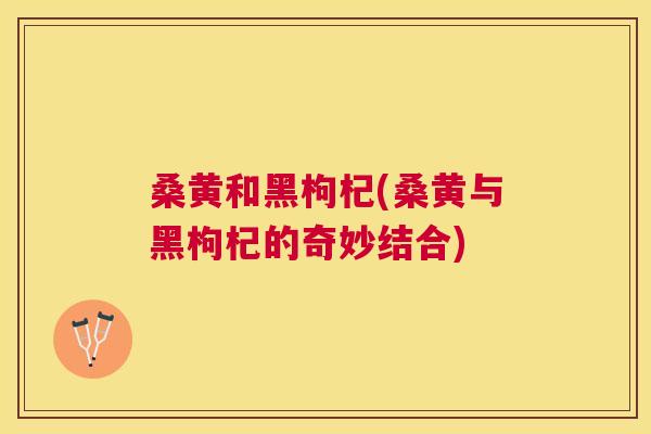 桑黄和黑枸杞(桑黄与黑枸杞的奇妙结合) 桑黄和黑枸杞(桑黄与黑枸杞的奇妙结合)