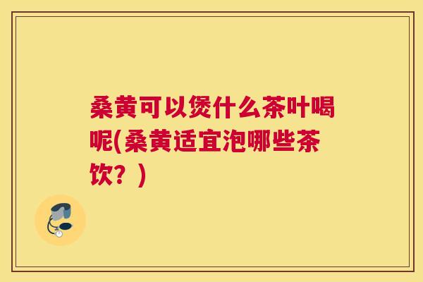 桑黄可以煲什么茶叶喝呢(桑黄适宜泡哪些茶饮?) 桑黄可以煲什么茶叶喝呢(桑黄适宜泡哪些茶饮?)