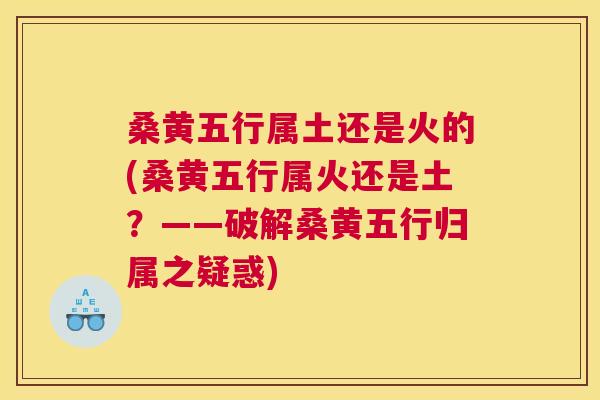 桑黄五行属土还是火的(桑黄五行属火还是土?——破解桑黄五行归属之疑惑) 桑黄五行属土还是火的(桑黄五行属火还是土?——破解桑黄五行归属之疑惑)