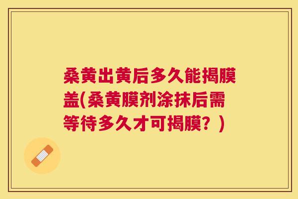 桑黄出黄后多久能揭膜盖(桑黄膜剂涂抹后需等待多久才可揭膜?) 桑黄出黄后多久能揭膜盖(桑黄膜剂涂抹后需等待多久才可揭膜?)