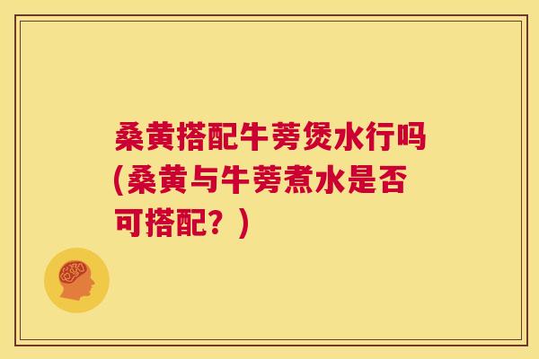 桑黄搭配牛蒡煲水行吗(桑黄与牛蒡煮水是否可搭配?) 桑黄搭配牛蒡煲水行吗(桑黄与牛蒡煮水是否可搭配?)