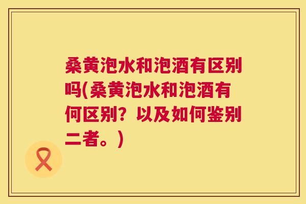 桑黄泡水和泡酒有区别吗(桑黄泡水和泡酒有何区别?以及如何鉴别二者。) 桑黄泡水和泡酒有区别吗(桑黄泡水和泡酒有何区别?以及如何鉴别二者。)