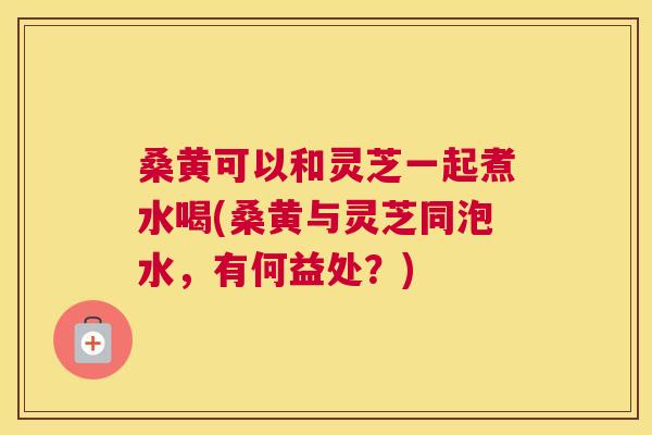 桑黄可以和灵芝一起煮水喝(桑黄与灵芝同泡水,有何益处?) 桑黄可以和灵芝一起煮水喝(桑黄与灵芝同泡水,有何益处?)