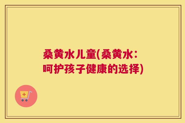桑黄水儿童(桑黄水:呵护孩子健康的选择) 桑黄水儿童(桑黄水:呵护孩子健康的选择)