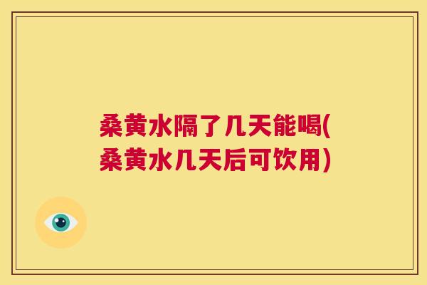 桑黄水隔了几天能喝(桑黄水几天后可饮用) 桑黄水隔了几天能喝(桑黄水几天后可饮用)
