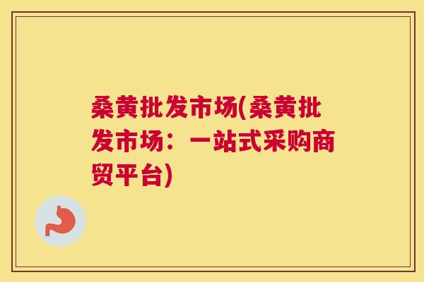 桑黄批发市场(桑黄批发市场:一站式采购商贸平台) 桑黄批发市场(桑黄批发市场:一站式采购商贸平台)