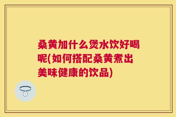 桑黄加什么煲水饮好喝呢(如何搭配桑黄煮出美味健康的饮品) 桑黄加什么煲水饮好喝呢(如何搭配桑黄煮出美味健康的饮品)
