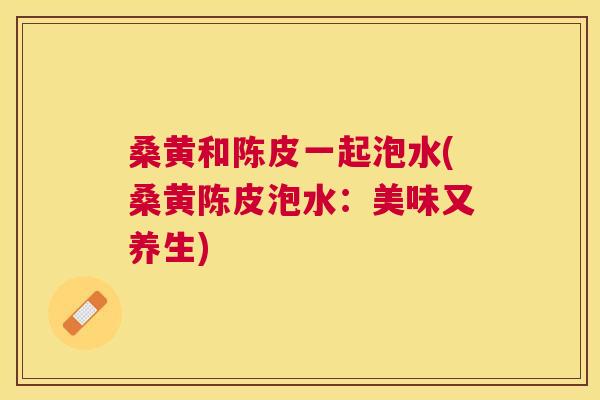 桑黄和陈皮一起泡水(桑黄陈皮泡水:美味又养生) 桑黄和陈皮一起泡水(桑黄陈皮泡水:美味又养生)