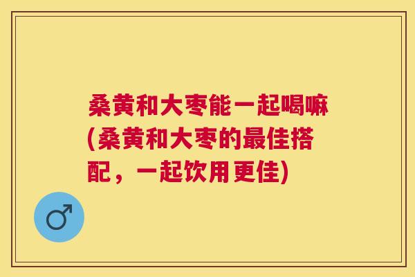 桑黄和大枣能一起喝嘛(桑黄和大枣的佳搭配,一起饮用更佳) 桑黄和大枣能一起喝嘛(桑黄和大枣的佳搭配,一起饮用更佳)