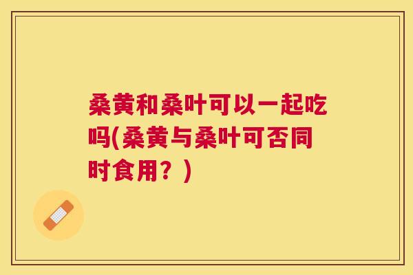 桑黄和桑叶可以一起吃吗(桑黄与桑叶可否同时食用?) 桑黄和桑叶可以一起吃吗(桑黄与桑叶可否同时食用?)