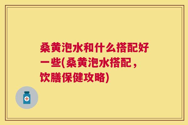桑黄泡水和什么搭配好一些(桑黄泡水搭配,饮膳保健攻略) 桑黄泡水和什么搭配好一些(桑黄泡水搭配,饮膳保健攻略)