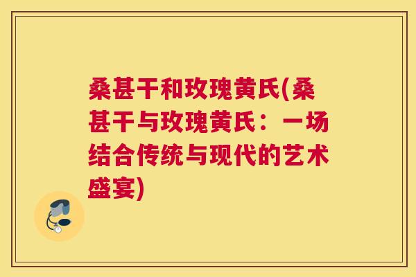 桑甚干和玫瑰黄氏(桑甚干与玫瑰黄氏:一场结合传统与现代的艺术盛宴) 桑甚干和玫瑰黄氏(桑甚干与玫瑰黄氏:一场结合传统与现代的艺术盛宴)
