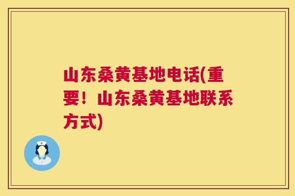 山东桑黄基地电话(重要！山东桑黄基地联系方式)