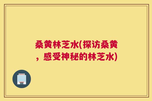 桑黄林芝水(探访桑黄，感受神秘的林芝水)