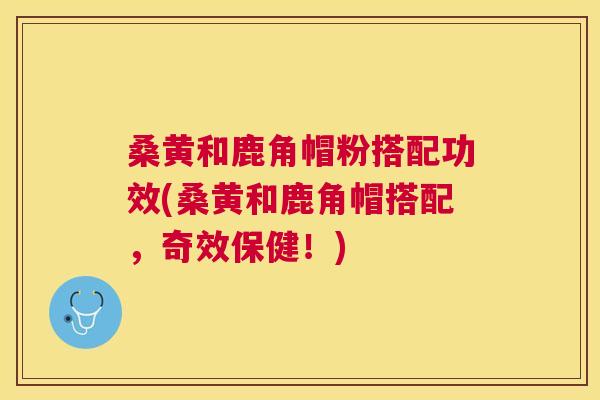 桑黄和鹿角帽粉搭配功效(桑黄和鹿角帽搭配,奇效保健!) 桑黄和鹿角帽粉搭配功效(桑黄和鹿角帽搭配,奇效保健!)