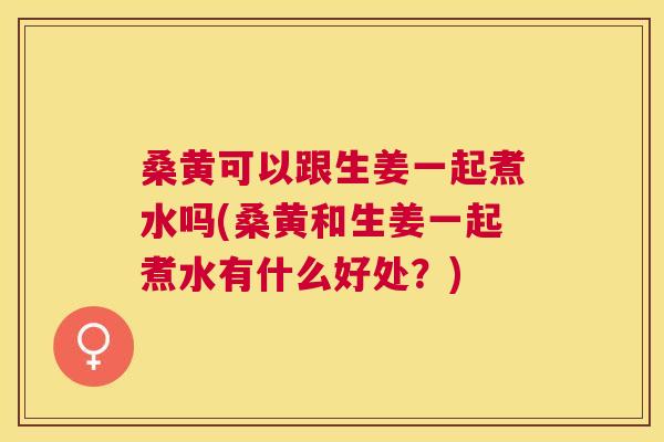 桑黄可以跟生姜一起煮水吗(桑黄和生姜一起煮水有什么好处?) 桑黄可以跟生姜一起煮水吗(桑黄和生姜一起煮水有什么好处?)