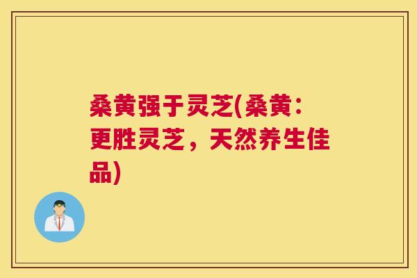 桑黄强于灵芝(桑黄：更胜灵芝，天然养生佳品)