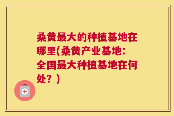桑黄大的种植基地在哪里(桑黄产业基地:全国大种植基地在何处?) 桑黄大的种植基地在哪里(桑黄产业基地:全国大种植基地在何处?)