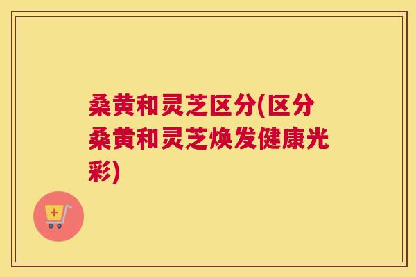 桑黄和灵芝区分(区分桑黄和灵芝焕发健康光彩) 桑黄和灵芝区分(区分桑黄和灵芝焕发健康光彩)