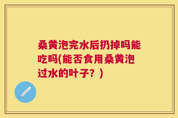 桑黄泡完水后扔掉吗能吃吗(能否食用桑黄泡过水的叶子?) 桑黄泡完水后扔掉吗能吃吗(能否食用桑黄泡过水的叶子?)