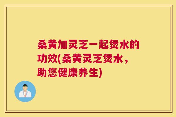 桑黄加灵芝一起煲水的功效(桑黄灵芝煲水,助您健康养生) 桑黄加灵芝一起煲水的功效(桑黄灵芝煲水,助您健康养生)