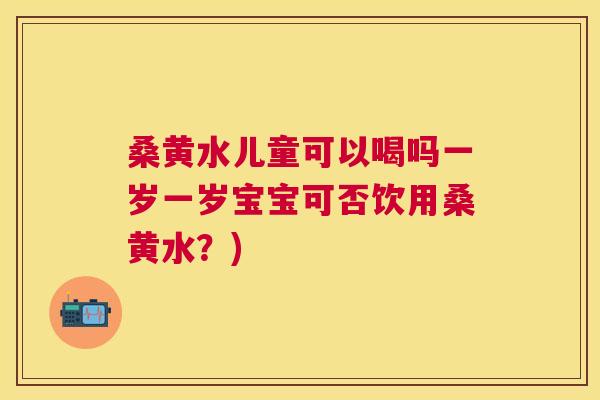 桑黄水儿童可以喝吗一岁一岁宝宝可否饮用桑黄水?) 桑黄水儿童可以喝吗一岁一岁宝宝可否饮用桑黄水?)