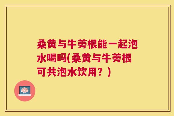 桑黄与牛蒡根能一起泡水喝吗(桑黄与牛蒡根可共泡水饮用?) 桑黄与牛蒡根能一起泡水喝吗(桑黄与牛蒡根可共泡水饮用?)