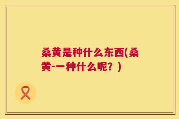 桑黄是种什么东西(桑黄-一种什么呢?) 桑黄是种什么东西(桑黄-一种什么呢?)