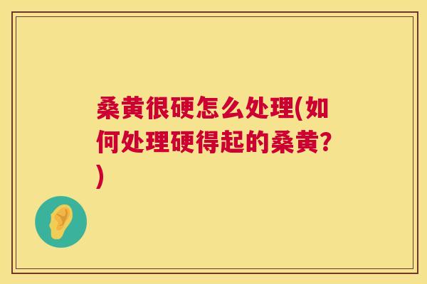 桑黄很硬怎么处理(如何处理硬得起的桑黄?) 桑黄很硬怎么处理(如何处理硬得起的桑黄?)