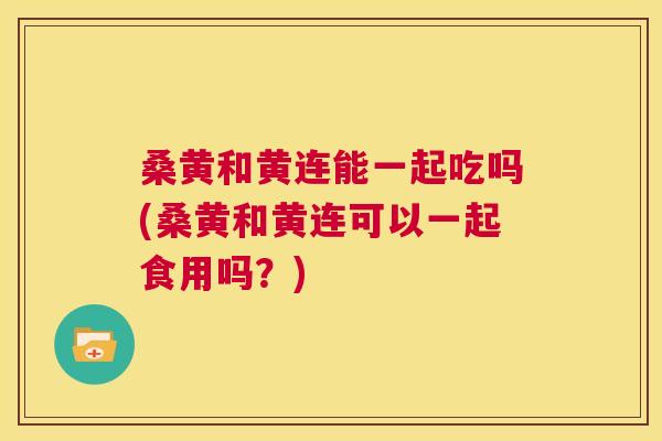 桑黄和黄连能一起吃吗(桑黄和黄连可以一起食用吗?) 桑黄和黄连能一起吃吗(桑黄和黄连可以一起食用吗?)