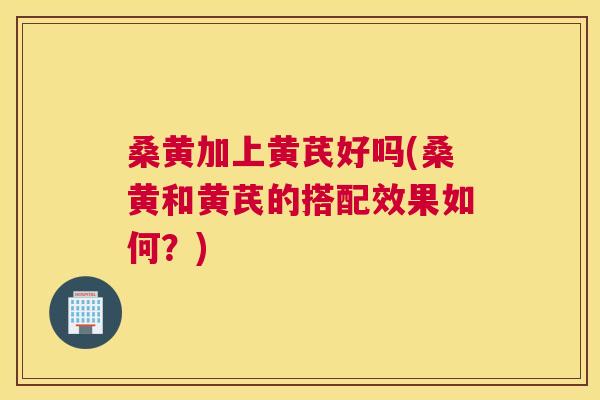 桑黄加上黄芪好吗(桑黄和黄芪的搭配效果如何?) 桑黄加上黄芪好吗(桑黄和黄芪的搭配效果如何?)