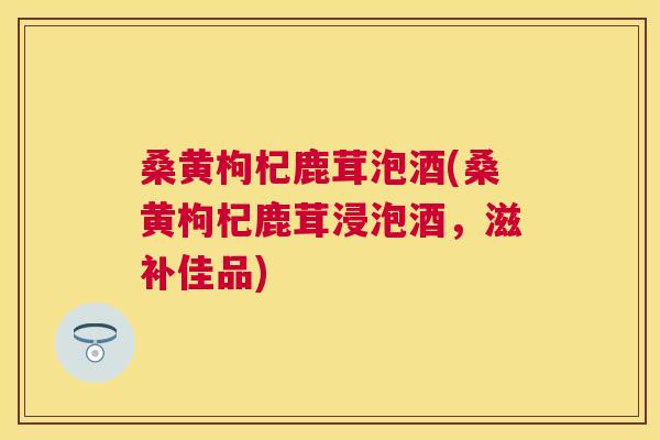 桑黄枸杞鹿茸泡酒(桑黄枸杞鹿茸浸泡酒,滋补佳品) 桑黄枸杞鹿茸泡酒(桑黄枸杞鹿茸浸泡酒,滋补佳品)